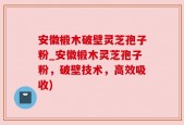 安徽椴木破壁灵芝孢子粉_安徽椴木灵芝孢子粉，破壁技术，高效吸收)