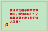普通灵芝孢子粉的功效翻倍，你知道吗？？了解普通灵芝孢子粉的惊人效果？