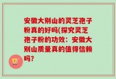 安徽大别山的灵芝孢子粉真的好吗(探究灵芝孢子粉的功效：安徽大别山质量真的值得信赖吗？