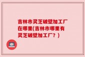 吉林市灵芝破壁加工厂在哪里(吉林市哪里有灵芝破壁加工厂？)