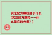 灵芝配方颗粒属于什么(灵芝配方颗粒——什么是它的分类？)
