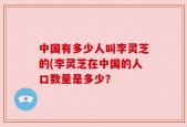 中国有多少人叫李灵芝的(李灵芝在中国的人口数量是多少？