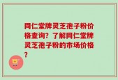 同仁堂牌灵芝孢子粉价格查询？了解同仁堂牌灵芝孢子粉的市场价格？
