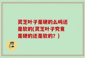 灵芝叶子是硬的么吗还是软的(灵芝叶子究竟是硬的还是软的？)