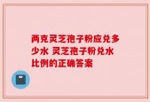 两克灵芝孢子粉应兑多少水 灵芝孢子粉兑水比例的正确答案