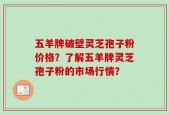 五羊牌破壁灵芝孢子粉价格？了解五羊牌灵芝孢子粉的市场行情？