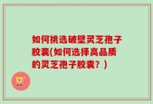 如何挑选破壁灵芝孢子胶囊(如何选择高品质的灵芝孢子胶囊？)