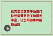 位元堂灵芝孢子油澳门位元堂灵芝孢子油营养丰富，让您的健康跨越新台阶