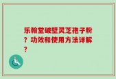乐翰堂破壁灵芝孢子粉？功效和使用方法详解？