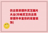 仿古翡翠摆件灵芝图片大全(珍稀灵芝仿古翡翠摆件丰富你的家居装饰)
