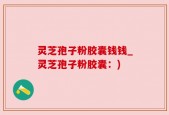 灵芝孢子粉胶囊钱钱_灵芝孢子粉胶囊：)