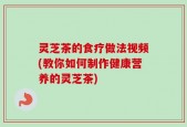 灵芝茶的食疗做法视频(教你如何制作健康营养的灵芝茶)