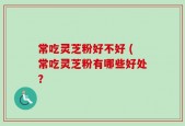 常吃灵芝粉好不好 (常吃灵芝粉有哪些好处？