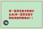 世一堂灵芝孢子粉用什么水(世一堂灵芝孢子粉应该如何使用水？)