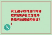 灵芝孢子粉对治疗抑郁症有帮助吗(灵芝孢子粉能有效缓解抑郁症？)
