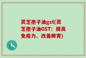 灵芝孢子油gst(灵芝孢子油GST：提高免疫力、改善脾胃)