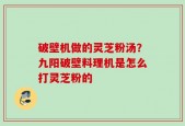 破壁机做的灵芝粉汤？九阳破壁料理机是怎么打灵芝粉的