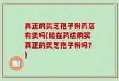 真正的灵芝孢子粉药店有卖吗(能在药店购买真正的灵芝孢子粉吗？)