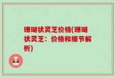 珊瑚状灵芝价格(珊瑚状灵芝：价格和细节解析)