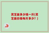 灵芝面多少钱一斤(灵芝面价格每斤多少？)
