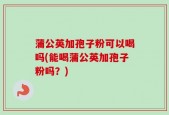 蒲公英加孢子粉可以喝吗(能喝蒲公英加孢子粉吗？)