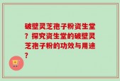 破壁灵芝孢子粉资生堂？探究资生堂的破壁灵芝孢子粉的功效与用途？