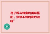 孢子粉与蜂蜜的美味搭配，你想不到的奇妙滋味”