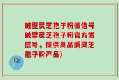 破壁灵芝孢子粉微信号破壁灵芝孢子粉官方微信号，提供高品质灵芝孢子粉产品)