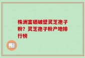株洲富硒破壁灵芝孢子粉？灵芝孢子粉产地排行榜