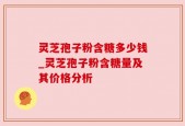 灵芝孢子粉含糖多少钱_灵芝孢子粉含糖量及其价格分析