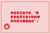 孝感灵芝孢子粉_“探索孝感灵芝孢子粉的神奇功效与健康益处”)