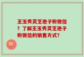 王玉秀灵芝孢子粉微信？了解王玉秀灵芝孢子粉微信的销售方式？