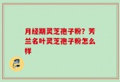 月经期灵芝孢子粉？芳兰名叶灵芝孢子粉怎么样