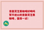景甜灵芝黑咖啡好喝吗赞不绝口的景甜灵芝黑咖啡，值得一试！