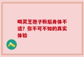 喝灵芝孢子粉后身体不适？你不可不知的真实体验
