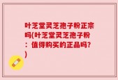 叶芝堂灵芝孢子粉正宗吗(叶芝堂灵芝孢子粉：值得购买的正品吗？)