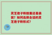 灵芝孢子粉胶囊还是袋装？如何选择合适的灵芝孢子粉形式？