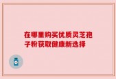 在哪里购买优质灵芝孢子粉获取健康新选择