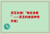 灵芝长锁(“锁住青春”——灵芝的美容神奇作用)