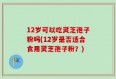 12岁可以吃灵芝孢子粉吗(12岁是否适合食用灵芝孢子粉？)