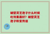 破壁灵芝孢子什么时候吃效果最好？破壁灵芝孢子粉宣传语