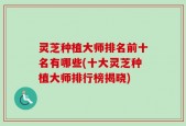 灵芝种植大师排名前十名有哪些(十大灵芝种植大师排行榜揭晓)