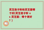 灵芝孢子粉和灵芝菌哪个好(灵芝孢子粉 vs 灵芝菌：哪个更好？)