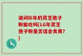 请问l6年的灵芝孢子粉能吃吗(L6年灵芝孢子粉是否适合食用？)