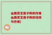 山西灵芝孢子粉的作用山西灵芝孢子粉的功效与作用)