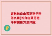 吉林长白山灵芝孢子粉怎么用(长白山灵芝孢子粉使用方法详解)