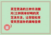 灵芝煲汤的三种方法图片(三种简单好喝的灵芝汤方法，让你轻松享受天然滋补的美味佳肴)
