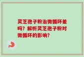 灵芝孢子粉治微循环差吗？解析灵芝孢子粉对微循环的影响？