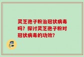 灵芝孢子粉治冠状病毒吗？探讨灵芝孢子粉对冠状病毒的功效？