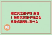 破壁灵芝孢子粉 感冒？服用灵芝孢子粉后会头晕吗需要注意什么